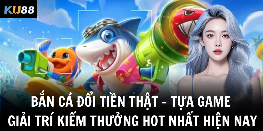 ban ca doi tien that tua game giai tri kiem thuong hot nhat hien nay